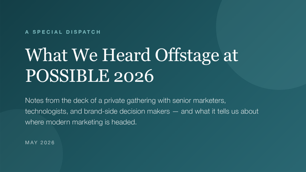 A Special Dispatch What We Heard Offstage at POSSIBLE 2026 Notes from the deck of a private gathering with senior marketers, technologists, and brand-side decision makers - and what it tells us about where modern marketing is headed. May 2026